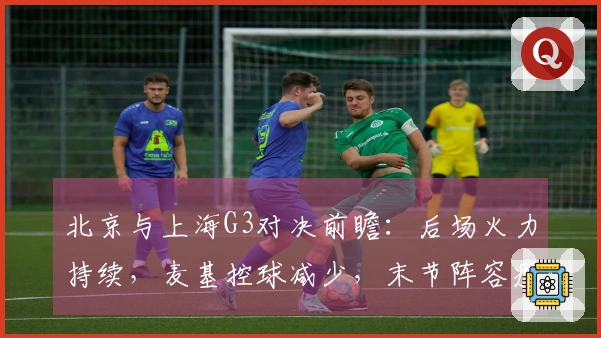 北京与上海G3对决前瞻：后场火力持续，麦基控球减少，末节阵容瘦弱！
